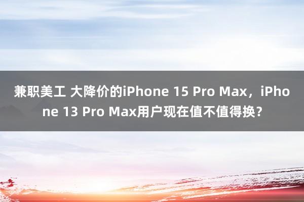 兼职美工 大降价的iPhone 15 Pro Max，iPhone 13 Pro Max用户现在值不值得换？