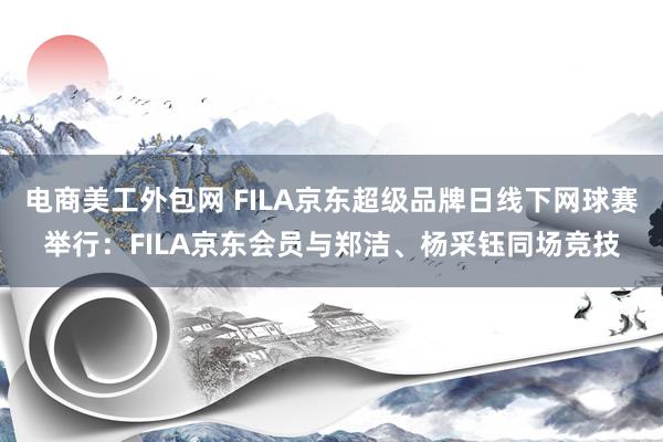 电商美工外包网 FILA京东超级品牌日线下网球赛举行：FILA京东会员与郑洁、杨采钰同场竞技