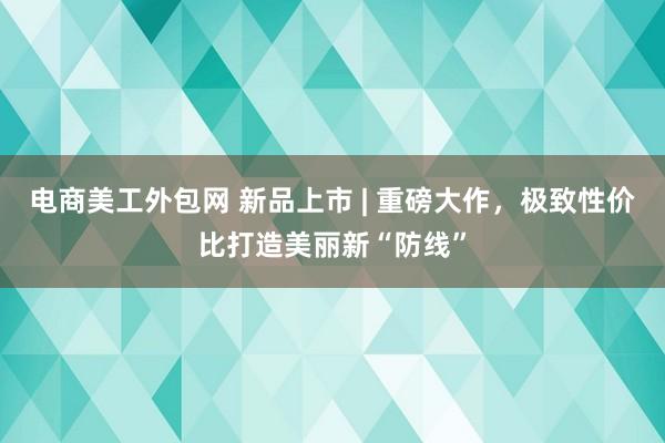 电商美工外包网 新品上市 | 重磅大作，极致性价比打造美丽新“防线”