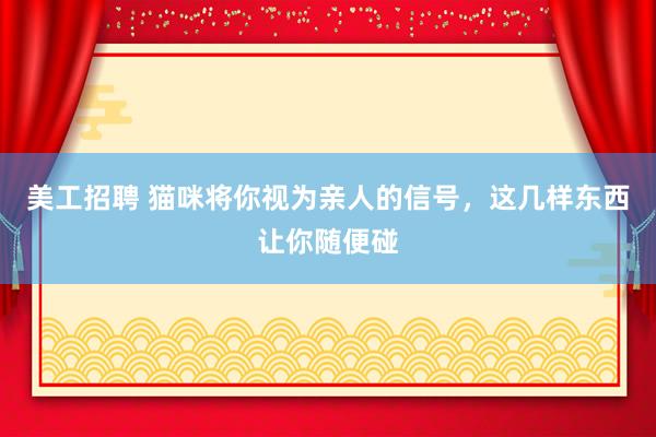 美工招聘 猫咪将你视为亲人的信号，这几样东西让你随便碰