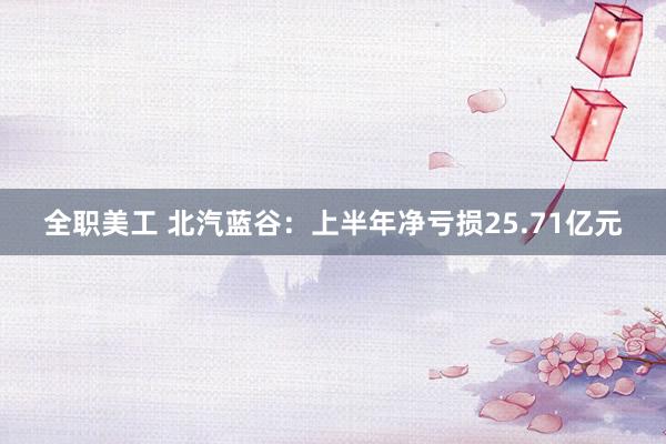 全职美工 北汽蓝谷：上半年净亏损25.71亿元