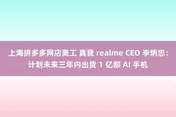 上海拼多多网店美工 真我 realme CEO 李炳忠：计划未来三年内出货 1 亿部 AI 手机