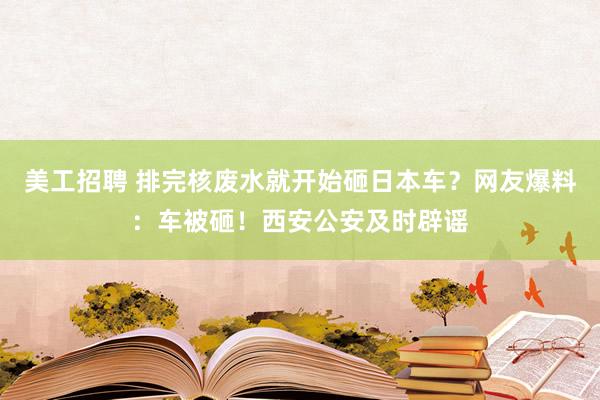 美工招聘 排完核废水就开始砸日本车？网友爆料：车被砸！西安公安及时辟谣