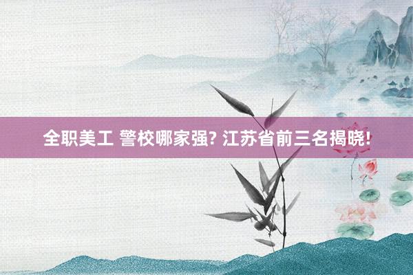 全职美工 警校哪家强? 江苏省前三名揭晓!