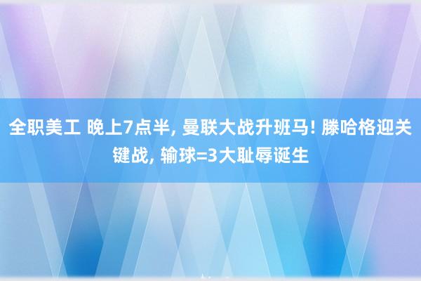 全职美工 晚上7点半, 曼联大战升班马! 滕哈格迎关键战, 输球=3大耻辱诞生