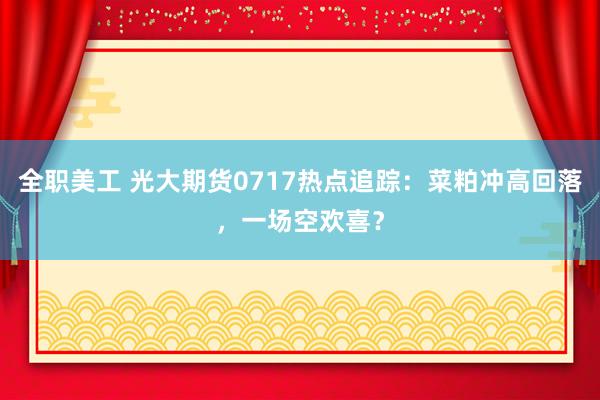 全职美工 光大期货0717热点追踪：菜粕冲高回落，一场空欢喜？