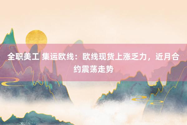 全职美工 集运欧线：欧线现货上涨乏力，近月合约震荡走势