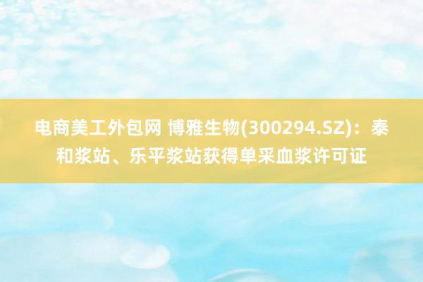 电商美工外包网 博雅生物(300294.SZ)：泰和浆站、乐平浆站获得单采血浆许可证